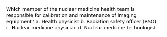 Which member of the nuclear medicine health team is responsible for calibration and maintenance of imaging equipment? a. Health physicist b. Radiation safety officer (RSO) c. Nuclear medicine physician d. Nuclear medicine technologist