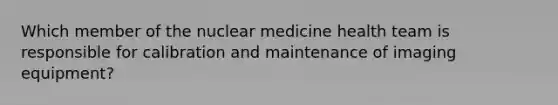 Which member of the nuclear medicine health team is responsible for calibration and maintenance of imaging equipment?