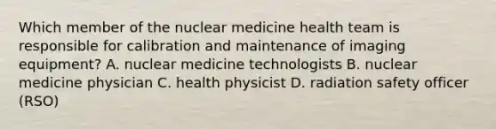 Which member of the nuclear medicine health team is responsible for calibration and maintenance of imaging equipment? A. nuclear medicine technologists B. nuclear medicine physician C. health physicist D. radiation safety officer (RSO)