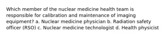 Which member of the nuclear medicine health team is responsible for calibration and maintenance of imaging equipment? a. Nuclear medicine physician b. Radiation safety officer (RSO) c. Nuclear medicine technologist d. Health physicist