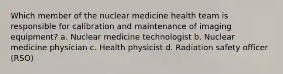 Which member of the nuclear medicine health team is responsible for calibration and maintenance of imaging equipment? a. Nuclear medicine technologist b. Nuclear medicine physician c. Health physicist d. Radiation safety officer (RSO)