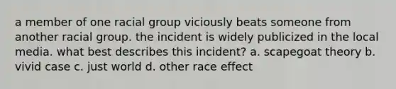 a member of one racial group viciously beats someone from another racial group. the incident is widely publicized in the local media. what best describes this incident? a. scapegoat theory b. vivid case c. just world d. other race effect