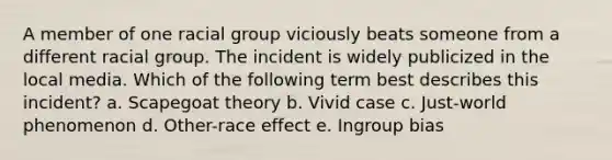 A member of one racial group viciously beats someone from a different racial group. The incident is widely publicized in the local media. Which of the following term best describes this incident? a. Scapegoat theory b. Vivid case c. Just-world phenomenon d. Other-race effect e. Ingroup bias