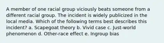 A member of one racial group viciously beats someone from a different racial group. The incident is widely publicized in the local media. Which of the following terms best describes this incident? a. Scapegoat theory b. Vivid case c. Just-world phenomenon d. Other-race effect e. Ingroup bias