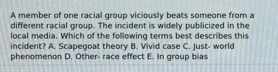 A member of one racial group viciously beats someone from a different racial group. The incident is widely publicized in the local media. Which of the following terms best describes this incident? A. Scapegoat theory B. Vivid case C. Just- world phenomenon D. Other- race effect E. In group bias