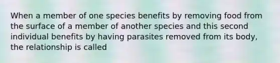 When a member of one species benefits by removing food from the surface of a member of another species and this second individual benefits by having parasites removed from its body, the relationship is called