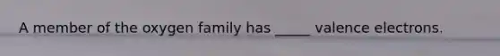A member of the oxygen family has _____ valence electrons.