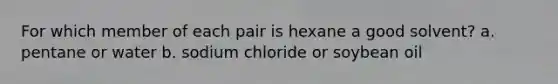 For which member of each pair is hexane a good solvent? a. pentane or water b. sodium chloride or soybean oil