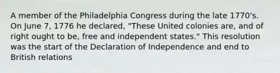 A member of the Philadelphia Congress during the late 1770's. On June 7, 1776 he declared, "These United colonies are, and of right ought to be, free and independent states." This resolution was the start of the Declaration of Independence and end to British relations