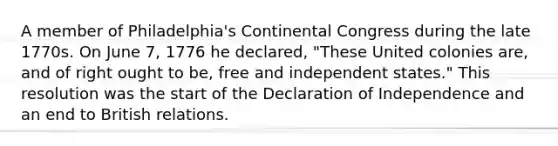 A member of Philadelphia's Continental Congress during the late 1770s. On June 7, 1776 he declared, "These United colonies are, and of right ought to be, free and independent states." This resolution was the start of the Declaration of Independence and an end to British relations.