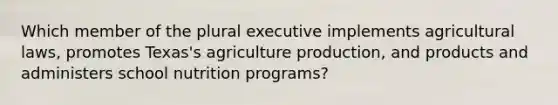 Which member of the plural executive implements agricultural laws, promotes Texas's agriculture production, and products and administers school nutrition programs?