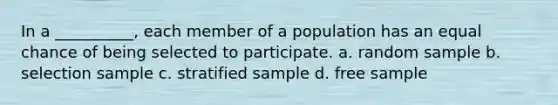 In a __________, each member of a population has an equal chance of being selected to participate. a. random sample b. selection sample c. stratified sample d. free sample