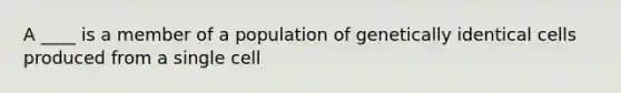 A ____ is a member of a population of genetically identical cells produced from a single cell