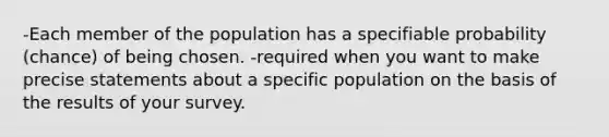 -Each member of the population has a specifiable probability (chance) of being chosen. -required when you want to make precise statements about a specific population on the basis of the results of your survey.