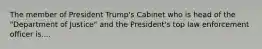 The member of President Trump's Cabinet who is head of the "Department of Justice" and the President's top law enforcement officer is....