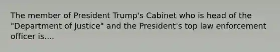 The member of President Trump's Cabinet who is head of the "Department of Justice" and the President's top law enforcement officer is....