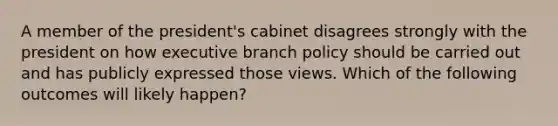 A member of the president's cabinet disagrees strongly with the president on how executive branch policy should be carried out and has publicly expressed those views. Which of the following outcomes will likely happen?