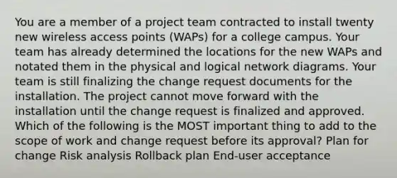 You are a member of a project team contracted to install twenty new wireless access points (WAPs) for a college campus. Your team has already determined the locations for the new WAPs and notated them in the physical and logical network diagrams. Your team is still finalizing the change request documents for the installation. The project cannot move forward with the installation until the change request is finalized and approved. Which of the following is the MOST important thing to add to the scope of work and change request before its approval? Plan for change Risk analysis Rollback plan End-user acceptance