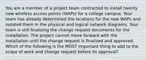 You are a member of a project team contracted to install twenty new wireless access points (WAPs) for a college campus. Your team has already determined the locations for the new WAPs and notated them in the physical and logical network diagrams. Your team is still finalizing the change request documents for the installation. The project cannot move forward with the installation until the change request is finalized and approved. Which of the following is the MOST important thing to add to the scope of work and change request before its approval?