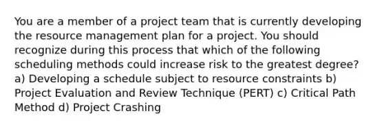 You are a member of a project team that is currently developing the resource management plan for a project. You should recognize during this process that which of the following scheduling methods could increase risk to the greatest degree? a) Developing a schedule subject to resource constraints b) Project Evaluation and Review Technique (PERT) c) Critical Path Method d) Project Crashing