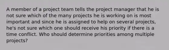 A member of a project team tells the project manager that he is not sure which of the many projects he is working on is most important and since he is assigned to help on several projects, he's not sure which one should receive his priority if there is a time conflict. Who should determine priorities among multiple projects?