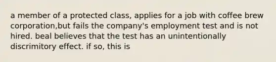 a member of a protected class, applies for a job with coffee brew corporation,but fails the company's employment test and is not hired. beal believes that the test has an unintentionally discrimitory effect. if so, this is