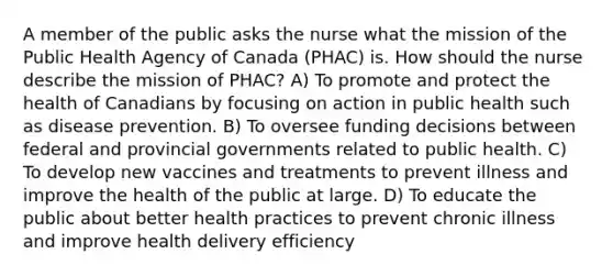 A member of the public asks the nurse what the mission of the Public Health Agency of Canada (PHAC) is. How should the nurse describe the mission of PHAC? A) To promote and protect the health of Canadians by focusing on action in public health such as disease prevention. B) To oversee funding decisions between federal and provincial governments related to public health. C) To develop new vaccines and treatments to prevent illness and improve the health of the public at large. D) To educate the public about better health practices to prevent chronic illness and improve health delivery efficiency