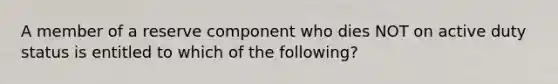 A member of a reserve component who dies NOT on active duty status is entitled to which of the following?