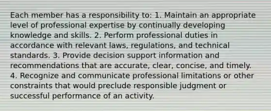 Each member has a responsibility to: 1. Maintain an appropriate level of professional expertise by continually developing knowledge and skills. 2. Perform professional duties in accordance with relevant laws, regulations, and technical standards. 3. Provide decision support information and recommendations that are accurate, clear, concise, and timely. 4. Recognize and communicate professional limitations or other constraints that would preclude responsible judgment or successful performance of an activity.