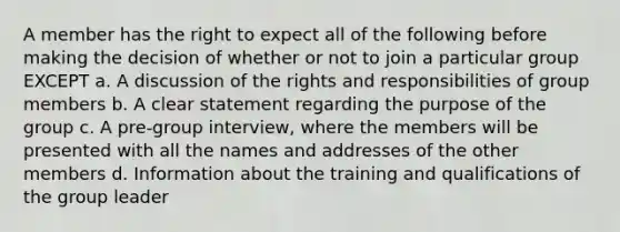 A member has the right to expect all of the following before making the decision of whether or not to join a particular group EXCEPT a. A discussion of the rights and responsibilities of group members b. A clear statement regarding the purpose of the group c. A pre-group interview, where the members will be presented with all the names and addresses of the other members d. Information about the training and qualifications of the group leader