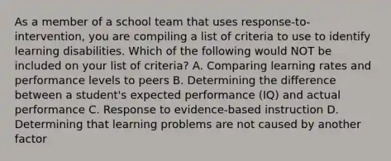 As a member of a school team that uses​ response-to-intervention, you are compiling a list of criteria to use to identify learning disabilities. Which of the following would NOT be included on your list of​ criteria? A. Comparing learning rates and performance levels to peers B. Determining the difference between a​ student's expected performance​ (IQ) and actual performance C. Response to​ evidence-based instruction D. Determining that learning problems are not caused by another factor