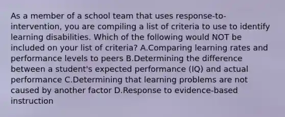 As a member of a school team that uses​ response-to-intervention, you are compiling a list of criteria to use to identify learning disabilities. Which of the following would NOT be included on your list of​ criteria? A.Comparing learning rates and performance levels to peers B.Determining the difference between a​ student's expected performance​ (IQ) and actual performance C.Determining that learning problems are not caused by another factor D.Response to​ evidence-based instruction