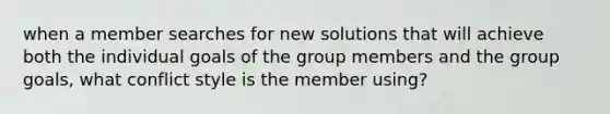 when a member searches for new solutions that will achieve both the individual goals of the group members and the group goals, what conflict style is the member using?