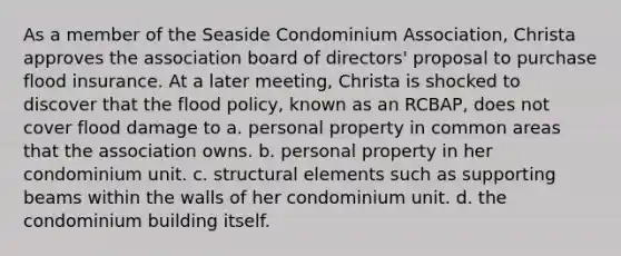 As a member of the Seaside Condominium Association, Christa approves the association board of directors' proposal to purchase flood insurance. At a later meeting, Christa is shocked to discover that the flood policy, known as an RCBAP, does not cover flood damage to a. personal property in common areas that the association owns. b. personal property in her condominium unit. c. structural elements such as supporting beams within the walls of her condominium unit. d. the condominium building itself.