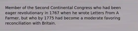 Member of the Second Continental Congress who had been eager revolutionary in 1767 when he wrote Letters From A Farmer, but who by 1775 had become a moderate favoring reconciliation with Britain.