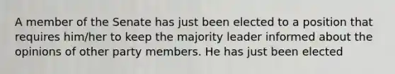 A member of the Senate has just been elected to a position that requires him/her to keep the majority leader informed about the opinions of other party members. He has just been elected