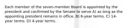 Each member of the seven-member Board is appointed by the president and confirmed by the Senate to serve A) as long as the appointing president remains in office. B) 6-year terms. C) 14-year terms. D) 4-year terms.