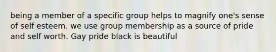 being a member of a specific group helps to magnify one's sense of self esteem. we use group membership as a source of pride and self worth. Gay pride black is beautiful