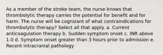 As a member of the stroke team, the nurse knows that thrombolytic therapy carries the potential for benefit and for harm. The nurse will be cognizant of what contraindications for thrombolytic therapy? Select all that apply. a. Current anticoagulation therapy b. Sudden symptom onset c. INR above 1.0 d. Symptom onset greater than 3 hours prior to admission e. Recent intracranial pathology