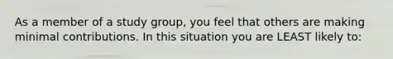 As a member of a study group, you feel that others are making minimal contributions. In this situation you are LEAST likely to: