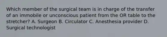 Which member of the surgical team is in charge of the transfer of an immobile or unconscious patient from the OR table to the stretcher? A. Surgeon B. Circulator C. Anesthesia provider D. Surgical technologist