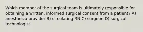 Which member of the surgical team is ultimately responsible for obtaining a written, informed surgical consent from a patient? A) anesthesia provider B) circulating RN C) surgeon D) surgical technologist