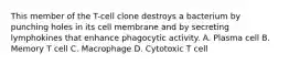 This member of the T-cell clone destroys a bacterium by punching holes in its cell membrane and by secreting lymphokines that enhance phagocytic activity. A. Plasma cell B. Memory T cell C. Macrophage D. Cytotoxic T cell