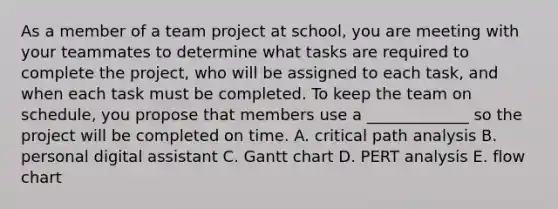 As a member of a team project at​ school, you are meeting with your teammates to determine what tasks are required to complete the​ project, who will be assigned to each​ task, and when each task must be completed. To keep the team on​ schedule, you propose that members use a​ _____________ so the project will be completed on time. A. critical path analysis B. personal digital assistant C. Gantt chart D. PERT analysis E. flow chart