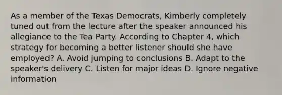 As a member of the Texas Democrats, Kimberly completely tuned out from the lecture after the speaker announced his allegiance to the Tea Party. According to Chapter 4, which strategy for becoming a better listener should she have employed? A. Avoid jumping to conclusions B. Adapt to the speaker's delivery C. Listen for major ideas D. Ignore negative information