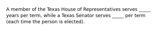 A member of the Texas House of Representatives serves _____ years per term, while a Texas Senator serves _____ per term (each time the person is elected).