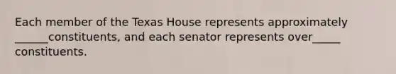 Each member of the Texas House represents approximately ______constituents, and each senator represents over_____ constituents.