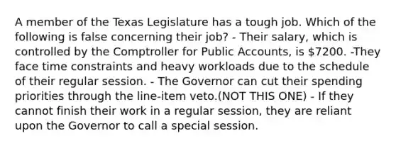 A member of the Texas Legislature has a tough job. Which of the following is false concerning their job? - Their salary, which is controlled by the Comptroller for Public Accounts, is 7200. -They face time constraints and heavy workloads due to the schedule of their regular session. - The Governor can cut their spending priorities through the line-item veto.(NOT THIS ONE) - If they cannot finish their work in a regular session, they are reliant upon the Governor to call a special session.