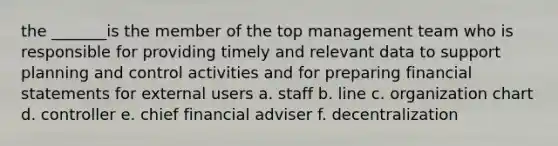 the _______is the member of the top management team who is responsible for providing timely and relevant data to support planning and control activities and for preparing financial statements for external users a. staff b. line c. organization chart d. controller e. chief financial adviser f. decentralization