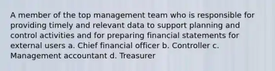 A member of the top management team who is responsible for providing timely and relevant data to support planning and control activities and for preparing financial statements for external users a. Chief financial officer b. Controller c. Management accountant d. Treasurer